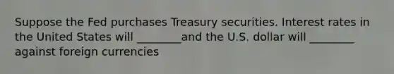 Suppose the Fed purchases Treasury securities. Interest rates in the United States will ________and the U.S. dollar will ________ against foreign currencies