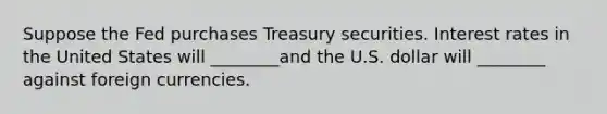 Suppose the Fed purchases Treasury securities. Interest rates in the United States will ________and the U.S. dollar will ________ against foreign currencies.