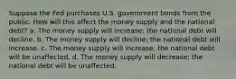 Suppose the Fed purchases U.S. government bonds from the public. How will this affect the money supply and the national debt? a. The money supply will increase; the national debt will decline. b. The money supply will decline; the national debt will increase. c. The money supply will increase; the national debt will be unaffected. d. The money supply will decrease; the national debt will be unaffected.