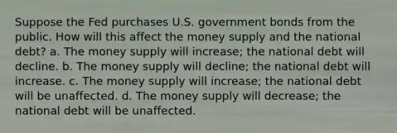 Suppose the Fed purchases U.S. government bonds from the public. How will this affect the money supply and the national debt? a. The money supply will increase; the national debt will decline. b. The money supply will decline; the national debt will increase. c. The money supply will increase; the national debt will be unaffected. d. The money supply will decrease; the national debt will be unaffected.