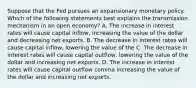 Suppose that the Fed pursues an expansionary monetary policy. Which of the following statements best explains the transmission mechanism in an open​ economy? A. The increase in interest rates will cause capital inflow, increasing the value of the dollar and decreasing net exports. B. The decrease in interest rates will cause capital inflow, lowering the value of the C. The decrease in interest rates will cause capital outflow, lowering the value of the dollar and increasing net exports. D. The increase in interest rates will cause capital outflow comma increasing the value of the dollar and increasing net exports.