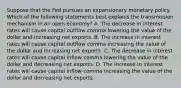 Suppose that the Fed pursues an expansionary monetary policy. Which of the following statements best explains the transmission mechanism in an open​ economy? A. The decrease in interest rates will cause capital outflow comma lowering the value of the dollar and increasing net exports. B. The increase in interest rates will cause capital outflow comma increasing the value of the dollar and increasing net exports. C. The decrease in interest rates will cause capital inflow comma lowering the value of the dollar and decreasing net exports. D. The increase in interest rates will cause capital inflow comma increasing the value of the dollar and decreasing net exports.