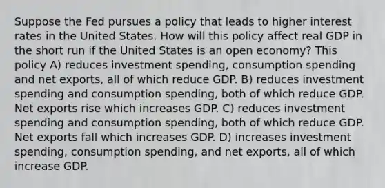 Suppose the Fed pursues a policy that leads to higher interest rates in the United States. How will this policy affect real GDP in the short run if the United States is an open economy? This policy A) reduces investment spending, consumption spending and net exports, all of which reduce GDP. B) reduces investment spending and consumption spending, both of which reduce GDP. Net exports rise which increases GDP. C) reduces investment spending and consumption spending, both of which reduce GDP. Net exports fall which increases GDP. D) increases investment spending, consumption spending, and net exports, all of which increase GDP.