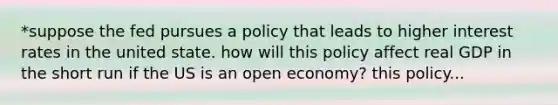 *suppose the fed pursues a policy that leads to higher interest rates in the united state. how will this policy affect real GDP in the short run if the US is an open economy? this policy...