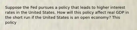 Suppose the Fed pursues a policy that leads to higher interest rates in the United States. How will this policy affect real GDP in the short run if the United States is an open economy? This policy