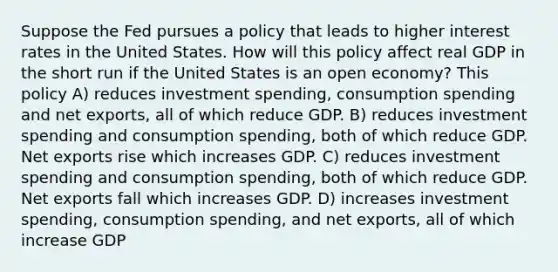 Suppose the Fed pursues a policy that leads to higher interest rates in the United States. How will this policy affect real GDP in the short run if the United States is an open economy? This policy A) reduces investment spending, consumption spending and net exports, all of which reduce GDP. B) reduces investment spending and consumption spending, both of which reduce GDP. Net exports rise which increases GDP. C) reduces investment spending and consumption spending, both of which reduce GDP. Net exports fall which increases GDP. D) increases investment spending, consumption spending, and net exports, all of which increase GDP