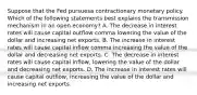 Suppose that the Fed pursuesa contractionary monetary policy. Which of the following statements best explains the transmission mechanism in an open​ economy? A. The decrease in interest rates will cause capital outflow comma lowering the value of the dollar and increasing net exports. B. The increase in interest rates will cause capital inflow comma increasing the value of the dollar and decreasing net exports. C. The decrease in interest rates will cause capital inflow, lowering the value of the dollar and decreasing net exports. D. The increase in interest rates will cause capital outflow, increasing the value of the dollar and increasing net exports.