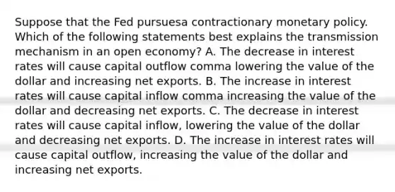 Suppose that the Fed pursuesa contractionary monetary policy. Which of the following statements best explains the transmission mechanism in an open​ economy? A. The decrease in interest rates will cause capital outflow comma lowering the value of the dollar and increasing net exports. B. The increase in interest rates will cause capital inflow comma increasing the value of the dollar and decreasing net exports. C. The decrease in interest rates will cause capital inflow, lowering the value of the dollar and decreasing net exports. D. The increase in interest rates will cause capital outflow, increasing the value of the dollar and increasing net exports.