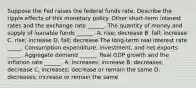 Suppose the Fed raises the federal funds rate. Describe the ripple effects of this monetary policy. Other​ short-term interest rates and the exchange rate​ ______. The quantity of money and supply of loanable funds​ ______. A. rise; decrease B. fall; increase C. rise; increase D. fall; decrease The​ long-term real interest rate _____. Consumption​ expenditure, investment, and net exports _____. Aggregate demand​ ______. Real GDP growth and the inflation rate​ ______. A. increases; increase B. decreases; decrease C. increases; decrease or remain the same D. decreases; increase or remain the same