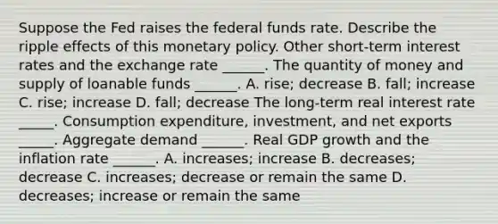 Suppose the Fed raises the federal funds rate. Describe the ripple effects of this monetary policy. Other​ short-term interest rates and the exchange rate​ ______. The quantity of money and supply of loanable funds​ ______. A. rise; decrease B. fall; increase C. rise; increase D. fall; decrease The​ long-term real interest rate _____. Consumption​ expenditure, investment, and net exports _____. Aggregate demand​ ______. Real GDP growth and the inflation rate​ ______. A. increases; increase B. decreases; decrease C. increases; decrease or remain the same D. decreases; increase or remain the same