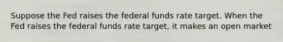 Suppose the Fed raises the federal funds rate target. When the Fed raises the federal funds rate​ target, it makes an open market