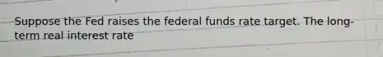 Suppose the Fed raises the federal funds rate target. The​ long-term real interest rate