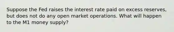 Suppose the Fed raises the interest rate paid on excess reserves, but does not do any open market operations. What will happen to the M1 money supply?