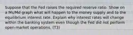 Suppose that the Fed raises the required reserve ratio. Show on a Ms/Md graph what will happen to the money supply and to the equilibrium interest rate. Explain why interest rates will change within the banking system even though the Fed did not perform open-market operations. (T3)