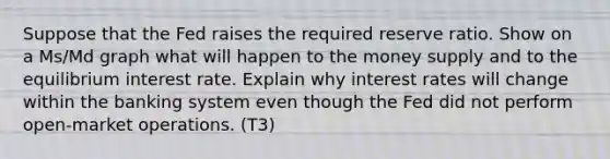 Suppose that the Fed raises the required reserve ratio. Show on a Ms/Md graph what will happen to the money supply and to the equilibrium interest rate. Explain why interest rates will change within the banking system even though the Fed did not perform open-market operations. (T3)