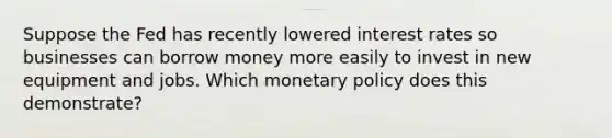 Suppose the Fed has recently lowered interest rates so businesses can borrow money more easily to invest in new equipment and jobs. Which monetary policy does this demonstrate?