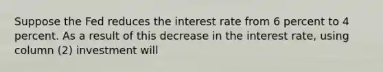 Suppose the Fed reduces the interest rate from 6 percent to 4 percent. As a result of this decrease in the interest rate, using column (2) investment will