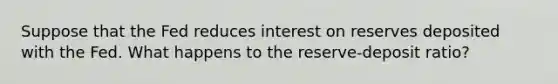 Suppose that the Fed reduces interest on reserves deposited with the Fed. What happens to the reserve-deposit ratio?