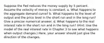 Suppose the Fed reduces the money supply by 5 percent. Assume the velocity of money is constant. a. What happens to the aggregate demand curve? b. What happens to the level of output and the price level in the short run and in the long run? Give a precise numerical answer. d. What happens to the real interest rate in the short run and in the long run? (Hint: Use the model of the real interest rate in Chapter 3 to see what happens when output changes.) Here, your answer should just give the direction of the changes.