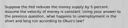 Suppose the Fed reduces the money supply by 5 percent. Assume the velocity of money is constant. Using your answer to the previous question, what happens to unemployment in the short and long run according to Okun's law?