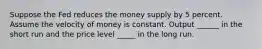 Suppose the Fed reduces the money supply by 5 percent. Assume the velocity of money is constant. Output ______ in the short run and the price level _____ in the long run.