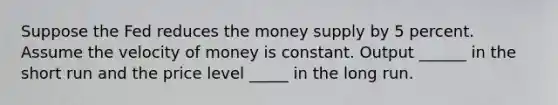 Suppose the Fed reduces the <a href='https://www.questionai.com/knowledge/kiY8nlPo85-money-supply' class='anchor-knowledge'>money supply</a> by 5 percent. Assume the <a href='https://www.questionai.com/knowledge/kJSMqxM9U8-velocity-of-money' class='anchor-knowledge'>velocity of money</a> is constant. Output ______ in the short run and the price level _____ in the long run.