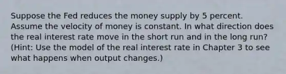 Suppose the Fed reduces the money supply by 5 percent. Assume the velocity of money is constant. In what direction does the real interest rate move in the short run and in the long run? (Hint: Use the model of the real interest rate in Chapter 3 to see what happens when output changes.)