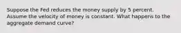 Suppose the Fed reduces the money supply by 5 percent. Assume the velocity of money is constant. What happens to the aggregate demand curve?