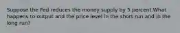 Suppose the Fed reduces the money supply by 5 percent.What happens to output and the price level in the short run and in the long run?