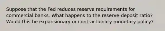 Suppose that the Fed reduces reserve requirements for commercial banks. What happens to the reserve-deposit ratio? Would this be expansionary or contractionary monetary policy?