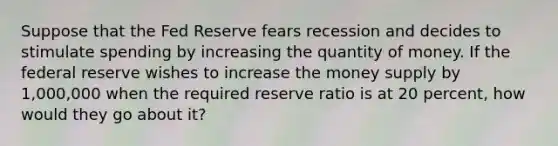 Suppose that the Fed Reserve fears recession and decides to stimulate spending by increasing the quantity of money. If the federal reserve wishes to increase the money supply by 1,000,000 when the required reserve ratio is at 20 percent, how would they go about it?