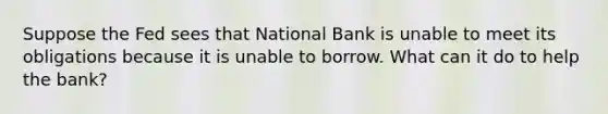 Suppose the Fed sees that National Bank is unable to meet its obligations because it is unable to borrow. What can it do to help the bank?