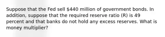 Suppose that the Fed sell 440 million of government bonds. In addition, suppose that the required reserve ratio (R) is 49 percent and that banks do not hold any excess reserves. What is money multiplier?