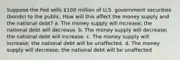 Suppose the Fed sells 100 million of U.S. government securities (bonds) to the public. How will this affect the money supply and the national debt? a. The money supply will increase; the national debt will decrease. b. The money supply will decrease; the national debt will increase. c. The money supply will increase; the national debt will be unaffected. d. The money supply will decrease; the national debt will be unaffected