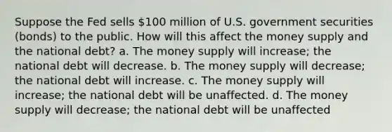 Suppose the Fed sells 100 million of U.S. government securities (bonds) to the public. How will this affect the money supply and the national debt? a. The money supply will increase; the national debt will decrease. b. The money supply will decrease; the national debt will increase. c. The money supply will increase; the national debt will be unaffected. d. The money supply will decrease; the national debt will be unaffected