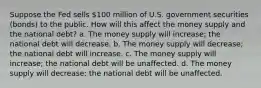 Suppose the Fed sells 100 million of U.S. government securities (bonds) to the public. How will this affect the money supply and the national debt? a. The money supply will increase; the national debt will decrease. b. The money supply will decrease; the national debt will increase. c. The money supply will increase; the national debt will be unaffected. d. The money supply will decrease; the national debt will be unaffected.