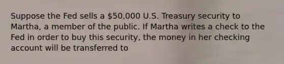 Suppose the Fed sells a 50,000 U.S. Treasury security to Martha, a member of the public. If Martha writes a check to the Fed in order to buy this security, the money in her checking account will be transferred to