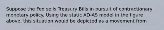 Suppose the Fed sells Treasury Bills in pursuit of contractionary monetary policy. Using the static AD-AS model in the figure above, this situation would be depicted as a movement from