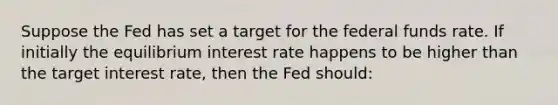 Suppose the Fed has set a target for the federal funds rate. If initially the equilibrium interest rate happens to be higher than the target interest rate, then the Fed should: