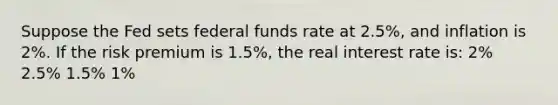 Suppose the Fed sets federal funds rate at 2.5%, and inflation is 2%. If the risk premium is 1.5%, the real interest rate is: 2% 2.5% 1.5% 1%