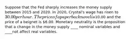 Suppose that the Fed sharply increases the money supply between 2015 and 2020. In 2020, Crystal's wage has risen to 30.00 per hour. The price of a paperback novel is10.00 and the price of a beignet is 6.00. Monetary neutrality is the proposition that a change in the money supply ____ nominal variables and ____not affect real variables.