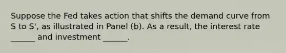 Suppose the Fed takes action that shifts the demand curve from S to S', as illustrated in Panel (b). As a result, the interest rate ______ and investment ______.