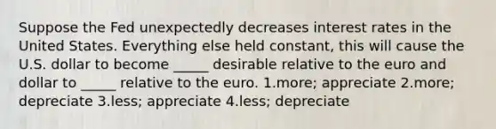 Suppose the Fed unexpectedly decreases interest rates in the United States. Everything else held constant, this will cause the U.S. dollar to become _____ desirable relative to the euro and dollar to _____ relative to the euro. 1.more; appreciate 2.more; depreciate 3.less; appreciate 4.less; depreciate