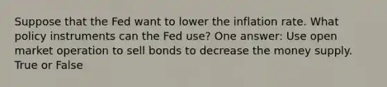 Suppose that the Fed want to lower the inflation rate. What policy instruments can the Fed use? One answer: Use open market operation to sell bonds to decrease the money supply. True or False