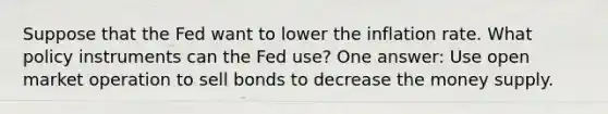 Suppose that the Fed want to lower the inflation rate. What policy instruments can the Fed use? One answer: Use open market operation to sell bonds to decrease the money supply.