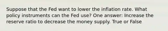 Suppose that the Fed want to lower the inflation rate. What policy instruments can the Fed use? One answer: Increase the reserve ratio to decrease the money supply. True or False