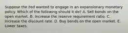 Suppose the Fed wanted to engage in an expansionary monetary policy. Which of the following should it do? A. Sell bonds on the open market. B. Increase the reserve requirement ratio. C. Increase the discount rate. D. Buy bonds on the open market. E. Lower taxes.