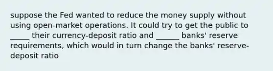 suppose the Fed wanted to reduce the money supply without using open-market operations. It could try to get the public to _____ their currency-deposit ratio and ______ banks' reserve requirements, which would in turn change the banks' reserve-deposit ratio