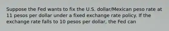 Suppose the Fed wants to fix the U.S. dollar/Mexican peso rate at 11 pesos per dollar under a fixed exchange rate policy. If the exchange rate falls to 10 pesos per dollar, the Fed can