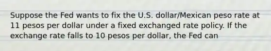 Suppose the Fed wants to fix the U.S. dollar/Mexican peso rate at 11 pesos per dollar under a fixed exchanged rate policy. If the exchange rate falls to 10 pesos per dollar, the Fed can